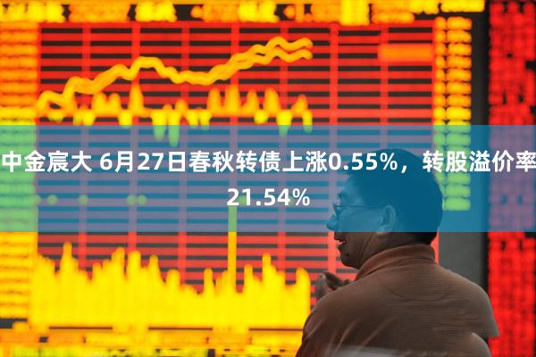 中金宸大 6月27日春秋转债上涨0.55%，转股溢价率21.54%