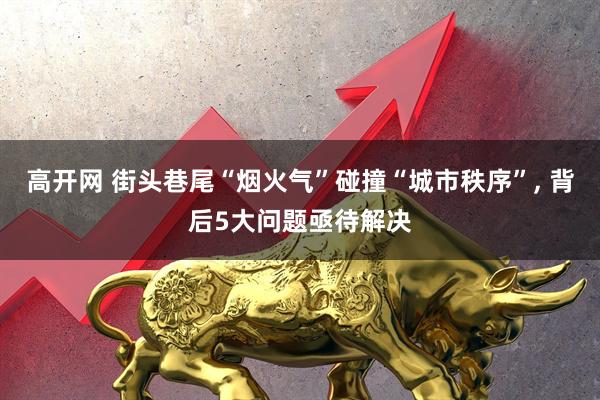 高开网 街头巷尾“烟火气”碰撞“城市秩序”, 背后5大问题亟待解决