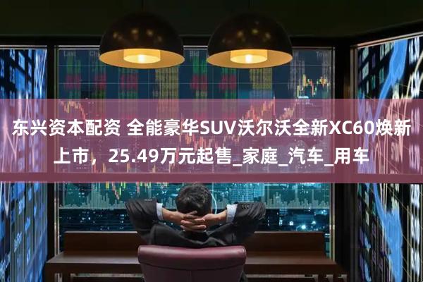 东兴资本配资 全能豪华SUV沃尔沃全新XC60焕新上市，25.49万元起售_家庭_汽车_用车