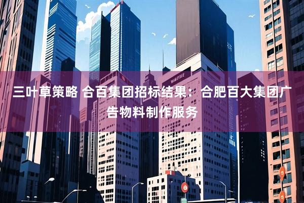 三叶草策略 合百集团招标结果：合肥百大集团广告物料制作服务