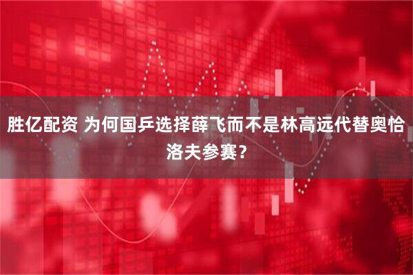 胜亿配资 为何国乒选择薛飞而不是林高远代替奥恰洛夫参赛？