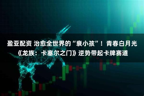 盈亚配资 治愈全世界的“衰小孩”！青春白月光《龙族：卡塞尔之门》逆势带起卡牌赛道