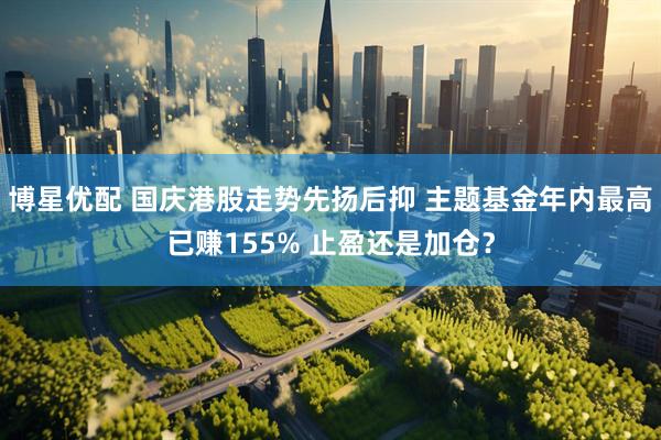 博星优配 国庆港股走势先扬后抑 主题基金年内最高已赚155% 止盈还是加仓？