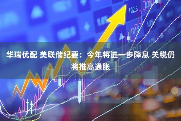 华瑞优配 美联储纪要：今年将进一步降息 关税仍将推高通胀
