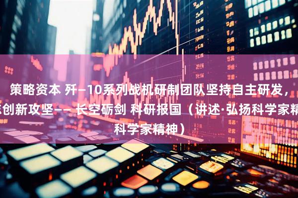 策略资本 歼—10系列战机研制团队坚持自主研发，矢志创新攻坚—— 长空砺剑 科研报国（讲述·弘扬科学家精神）