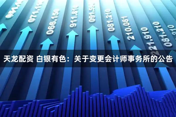 天龙配资 白银有色：关于变更会计师事务所的公告